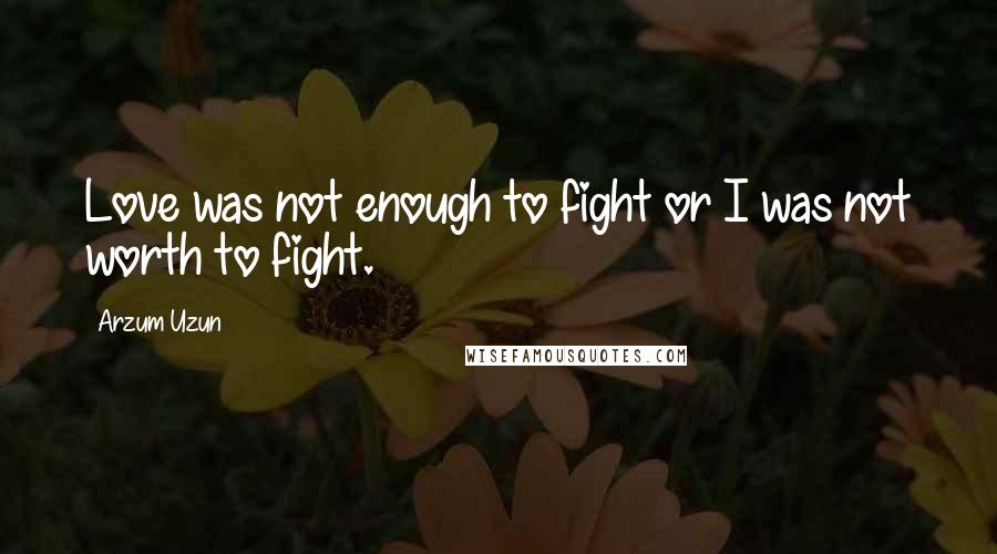 Arzum Uzun Quotes: Love was not enough to fight or I was not worth to fight.