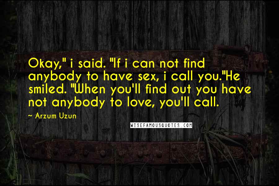 Arzum Uzun Quotes: Okay," i said. "If i can not find anybody to have sex, i call you."He smiled. "When you'll find out you have not anybody to love, you'll call.