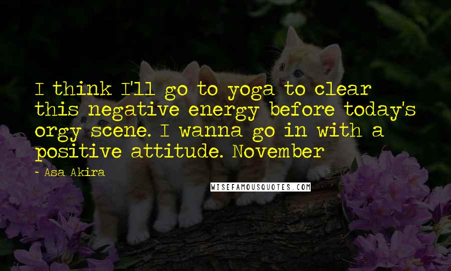 Asa Akira Quotes: I think I'll go to yoga to clear this negative energy before today's orgy scene. I wanna go in with a positive attitude. November