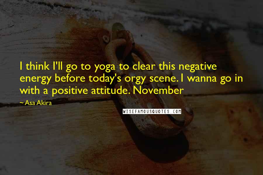 Asa Akira Quotes: I think I'll go to yoga to clear this negative energy before today's orgy scene. I wanna go in with a positive attitude. November