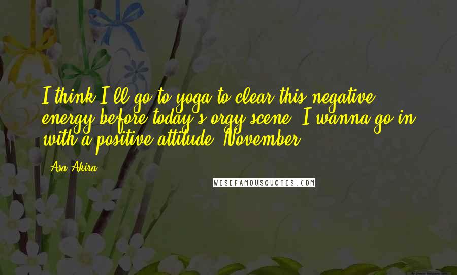 Asa Akira Quotes: I think I'll go to yoga to clear this negative energy before today's orgy scene. I wanna go in with a positive attitude. November