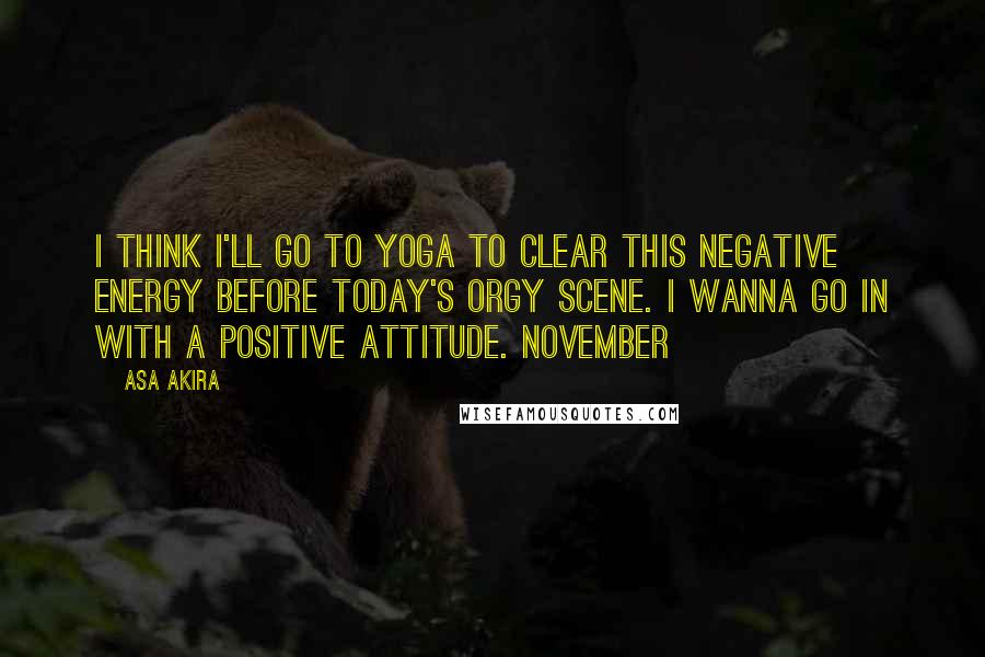 Asa Akira Quotes: I think I'll go to yoga to clear this negative energy before today's orgy scene. I wanna go in with a positive attitude. November