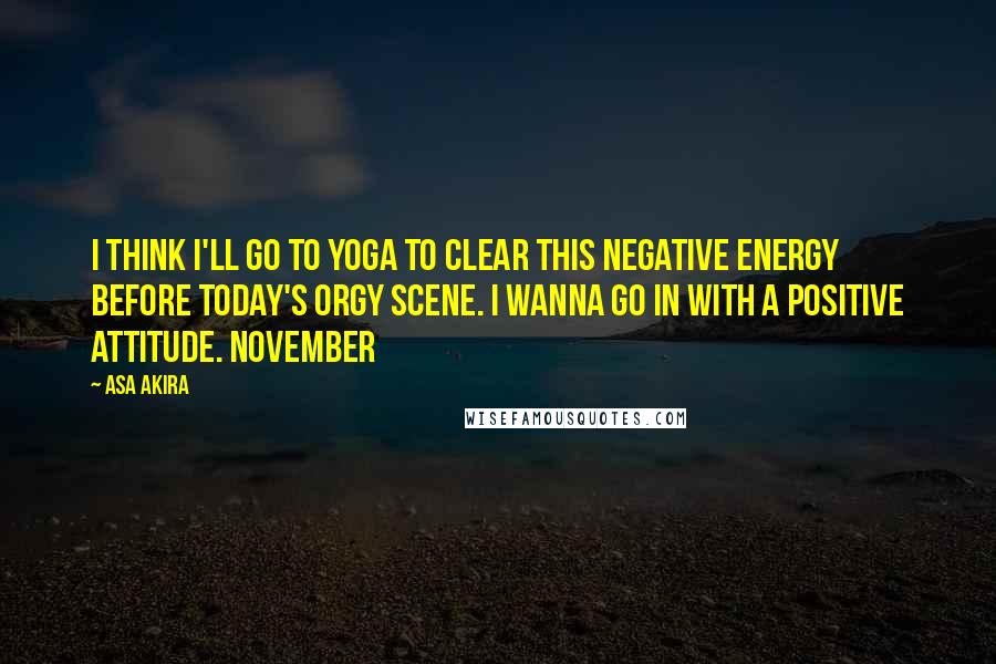 Asa Akira Quotes: I think I'll go to yoga to clear this negative energy before today's orgy scene. I wanna go in with a positive attitude. November