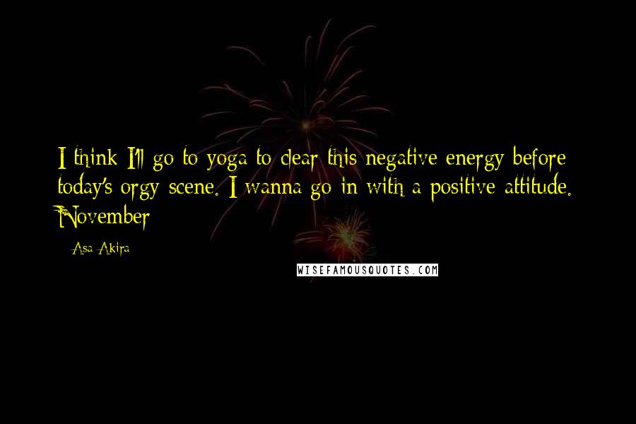 Asa Akira Quotes: I think I'll go to yoga to clear this negative energy before today's orgy scene. I wanna go in with a positive attitude. November