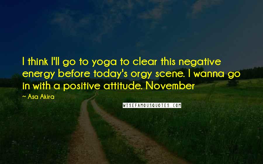 Asa Akira Quotes: I think I'll go to yoga to clear this negative energy before today's orgy scene. I wanna go in with a positive attitude. November