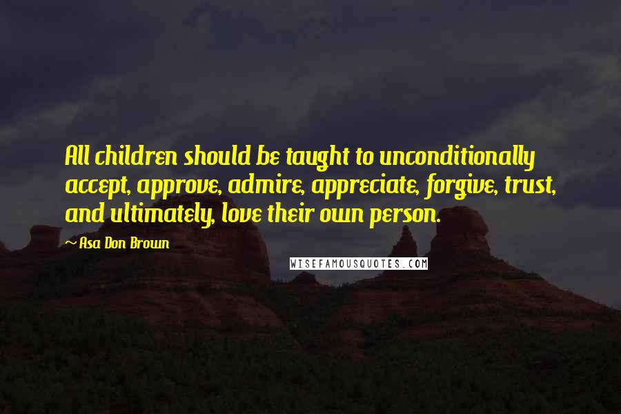 Asa Don Brown Quotes: All children should be taught to unconditionally accept, approve, admire, appreciate, forgive, trust, and ultimately, love their own person.