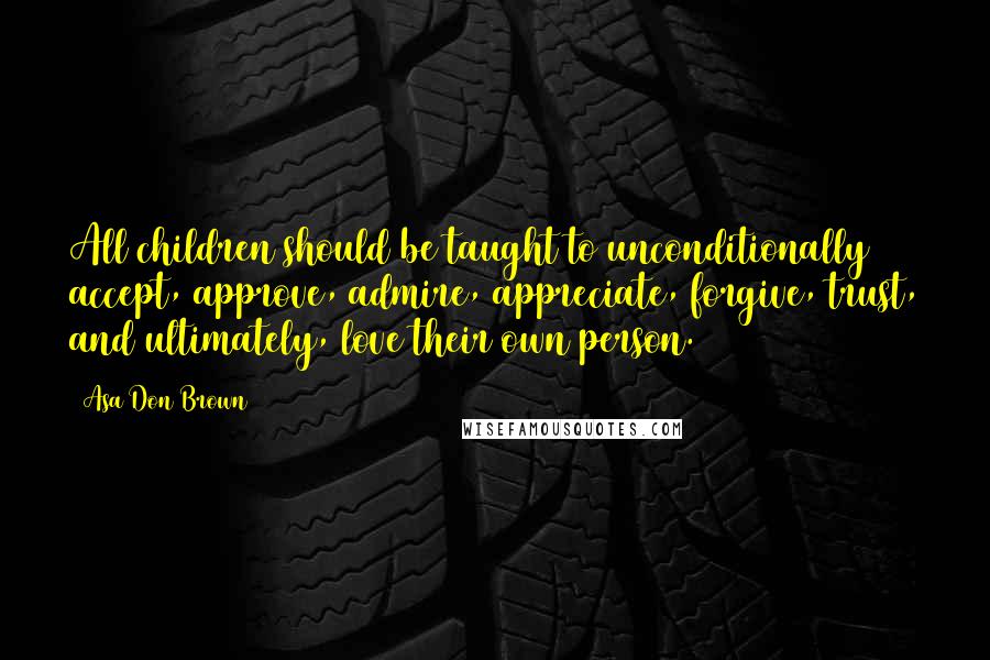 Asa Don Brown Quotes: All children should be taught to unconditionally accept, approve, admire, appreciate, forgive, trust, and ultimately, love their own person.