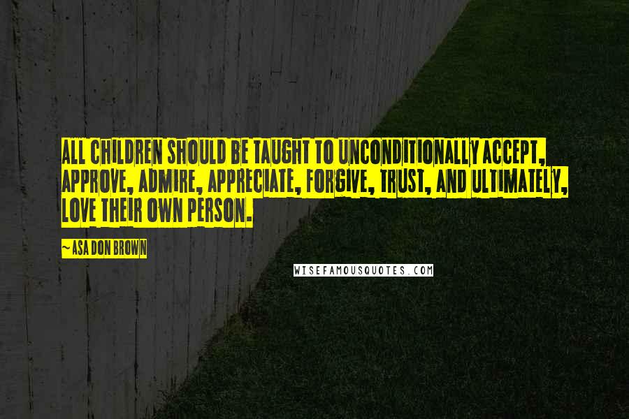 Asa Don Brown Quotes: All children should be taught to unconditionally accept, approve, admire, appreciate, forgive, trust, and ultimately, love their own person.