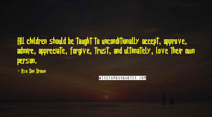 Asa Don Brown Quotes: All children should be taught to unconditionally accept, approve, admire, appreciate, forgive, trust, and ultimately, love their own person.