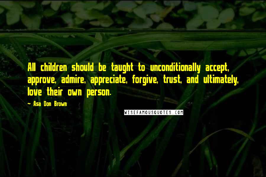Asa Don Brown Quotes: All children should be taught to unconditionally accept, approve, admire, appreciate, forgive, trust, and ultimately, love their own person.
