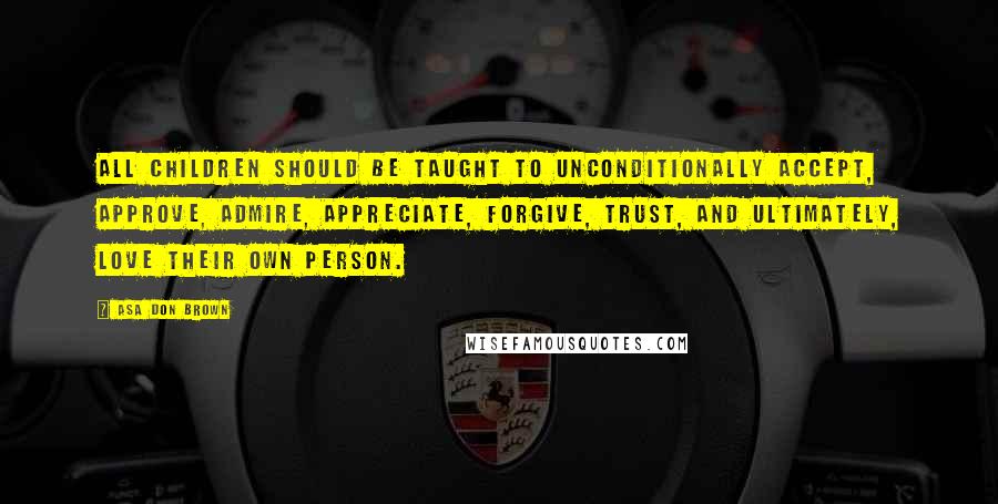 Asa Don Brown Quotes: All children should be taught to unconditionally accept, approve, admire, appreciate, forgive, trust, and ultimately, love their own person.