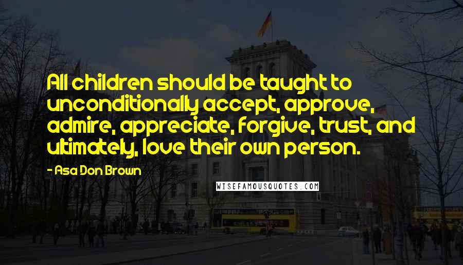 Asa Don Brown Quotes: All children should be taught to unconditionally accept, approve, admire, appreciate, forgive, trust, and ultimately, love their own person.