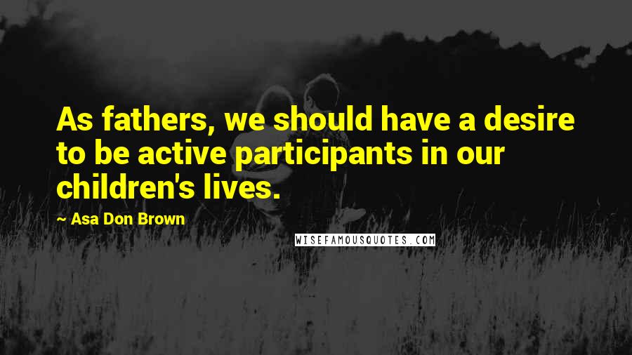 Asa Don Brown Quotes: As fathers, we should have a desire to be active participants in our children's lives.