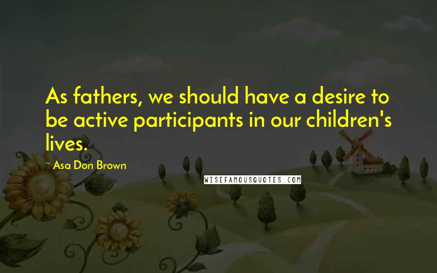 Asa Don Brown Quotes: As fathers, we should have a desire to be active participants in our children's lives.