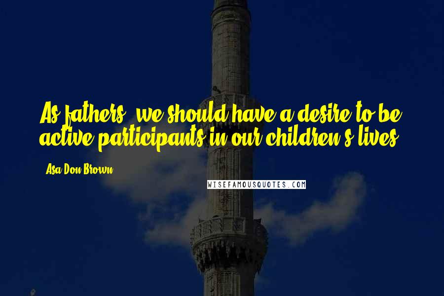 Asa Don Brown Quotes: As fathers, we should have a desire to be active participants in our children's lives.