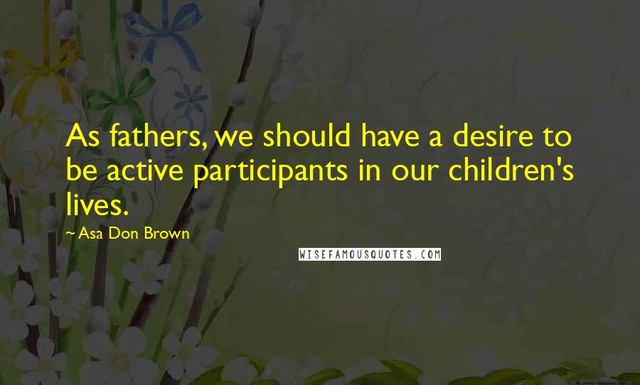 Asa Don Brown Quotes: As fathers, we should have a desire to be active participants in our children's lives.