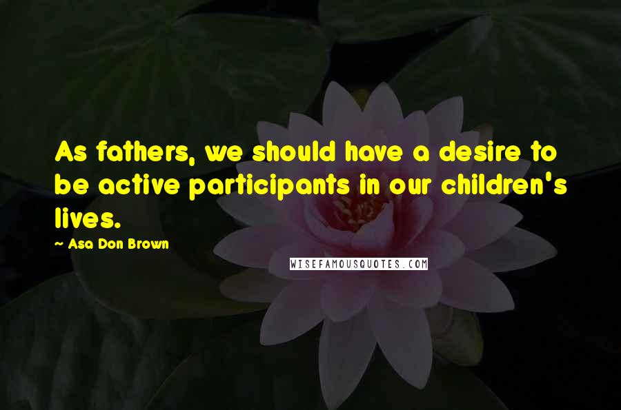 Asa Don Brown Quotes: As fathers, we should have a desire to be active participants in our children's lives.