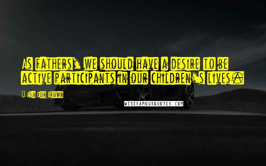 Asa Don Brown Quotes: As fathers, we should have a desire to be active participants in our children's lives.
