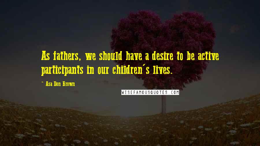Asa Don Brown Quotes: As fathers, we should have a desire to be active participants in our children's lives.