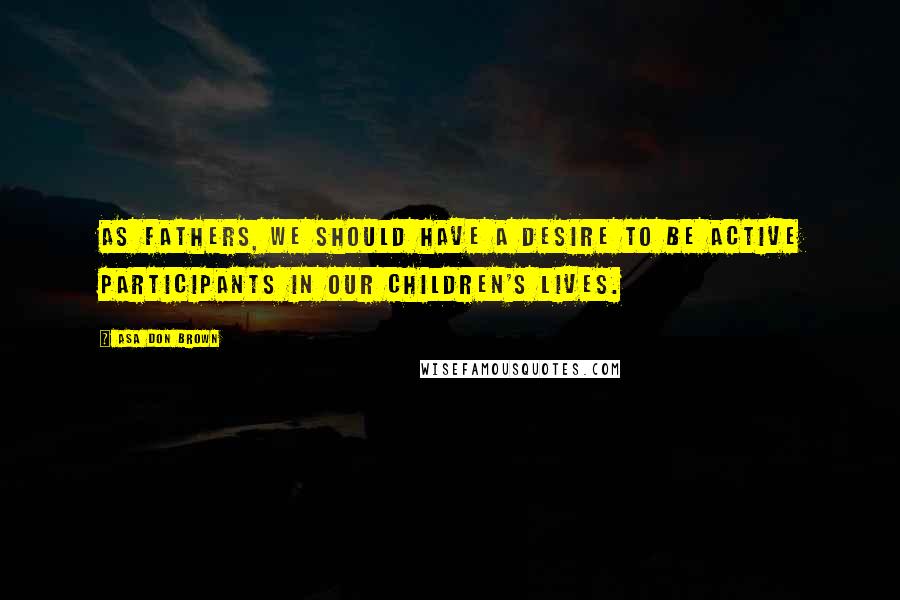 Asa Don Brown Quotes: As fathers, we should have a desire to be active participants in our children's lives.