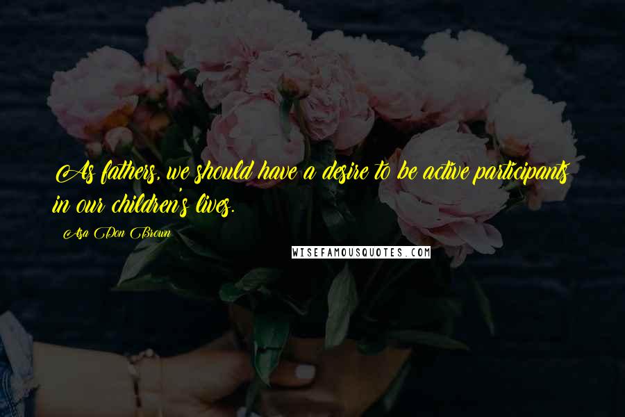 Asa Don Brown Quotes: As fathers, we should have a desire to be active participants in our children's lives.