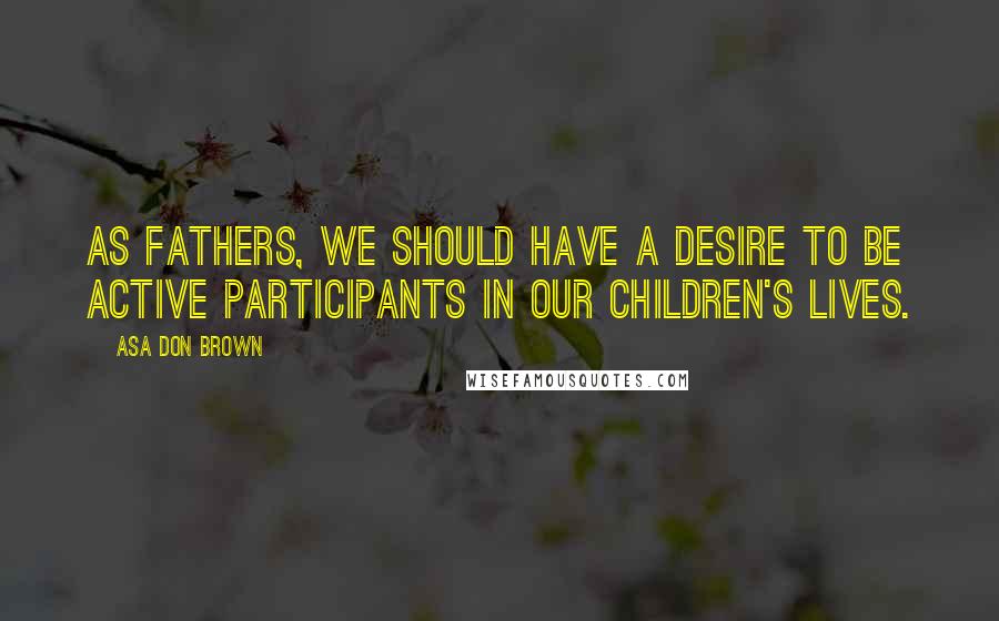 Asa Don Brown Quotes: As fathers, we should have a desire to be active participants in our children's lives.