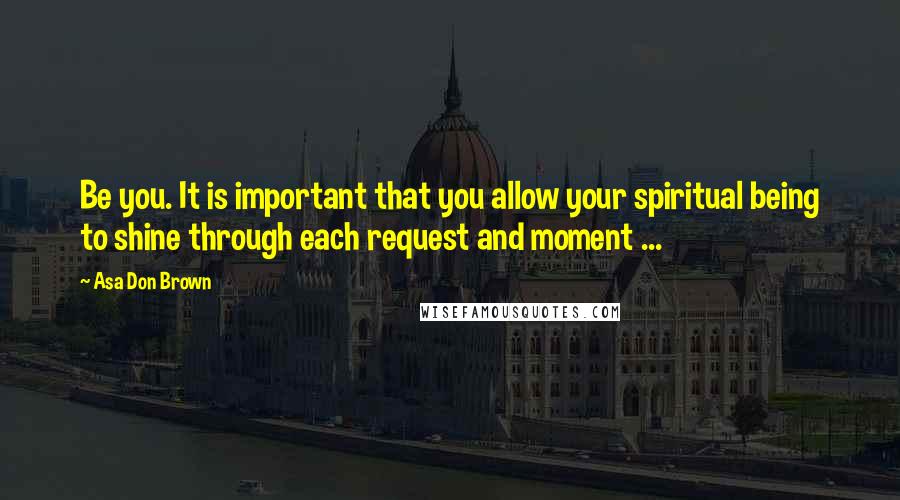 Asa Don Brown Quotes: Be you. It is important that you allow your spiritual being to shine through each request and moment ...