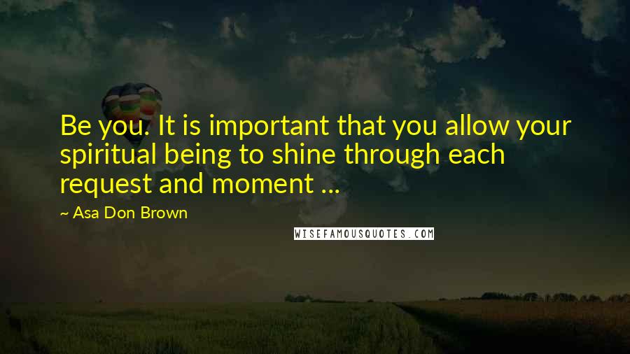 Asa Don Brown Quotes: Be you. It is important that you allow your spiritual being to shine through each request and moment ...