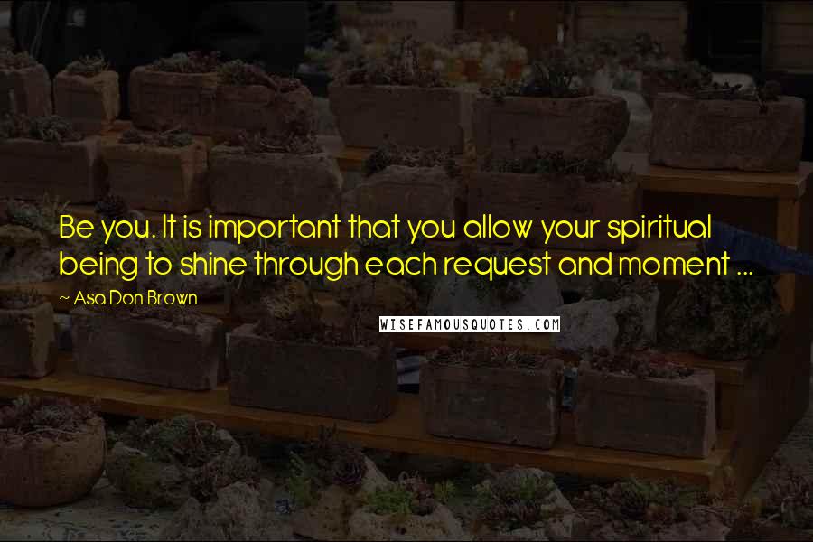 Asa Don Brown Quotes: Be you. It is important that you allow your spiritual being to shine through each request and moment ...