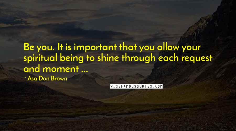 Asa Don Brown Quotes: Be you. It is important that you allow your spiritual being to shine through each request and moment ...