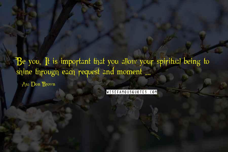 Asa Don Brown Quotes: Be you. It is important that you allow your spiritual being to shine through each request and moment ...