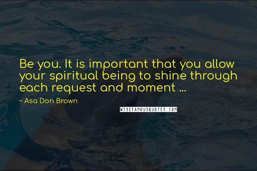 Asa Don Brown Quotes: Be you. It is important that you allow your spiritual being to shine through each request and moment ...