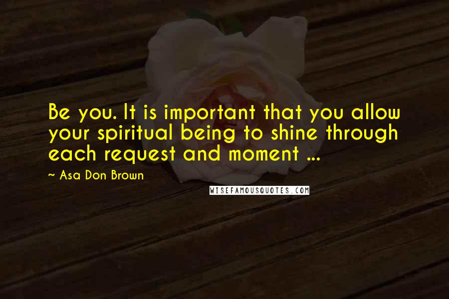 Asa Don Brown Quotes: Be you. It is important that you allow your spiritual being to shine through each request and moment ...
