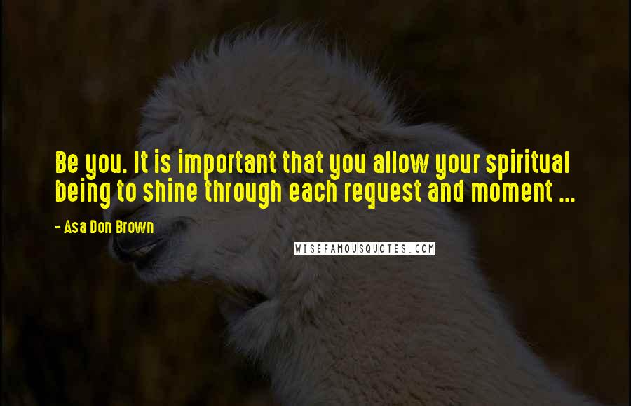 Asa Don Brown Quotes: Be you. It is important that you allow your spiritual being to shine through each request and moment ...