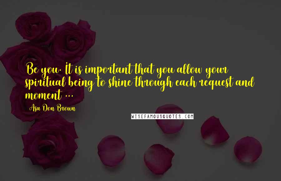 Asa Don Brown Quotes: Be you. It is important that you allow your spiritual being to shine through each request and moment ...