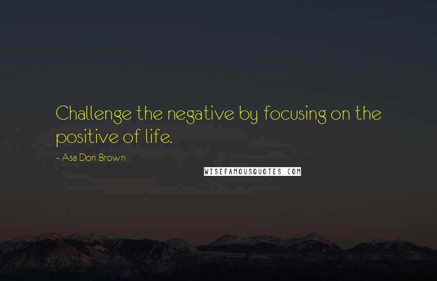 Asa Don Brown Quotes: Challenge the negative by focusing on the positive of life.