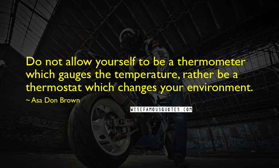 Asa Don Brown Quotes: Do not allow yourself to be a thermometer which gauges the temperature, rather be a thermostat which changes your environment.