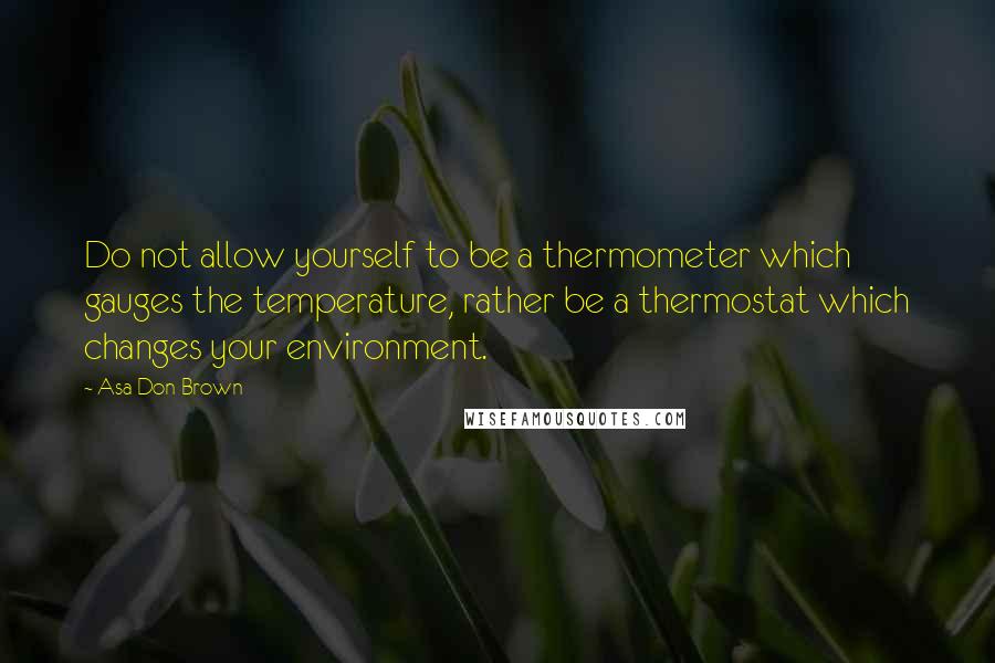 Asa Don Brown Quotes: Do not allow yourself to be a thermometer which gauges the temperature, rather be a thermostat which changes your environment.