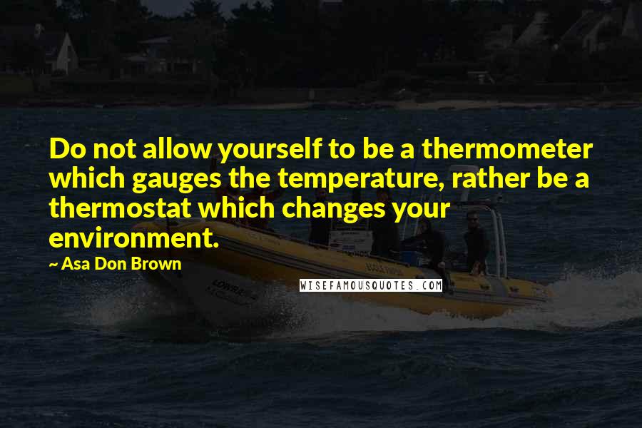 Asa Don Brown Quotes: Do not allow yourself to be a thermometer which gauges the temperature, rather be a thermostat which changes your environment.