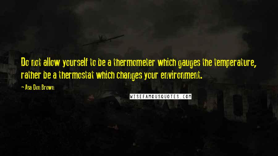 Asa Don Brown Quotes: Do not allow yourself to be a thermometer which gauges the temperature, rather be a thermostat which changes your environment.