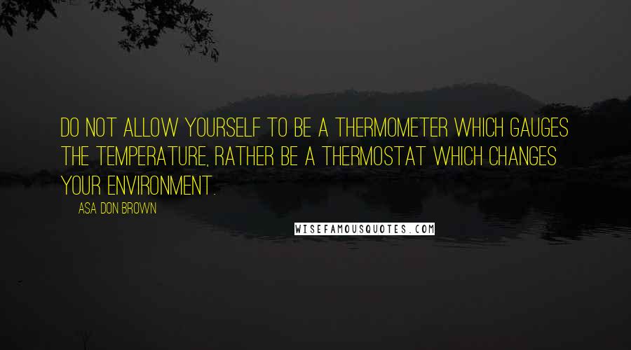 Asa Don Brown Quotes: Do not allow yourself to be a thermometer which gauges the temperature, rather be a thermostat which changes your environment.