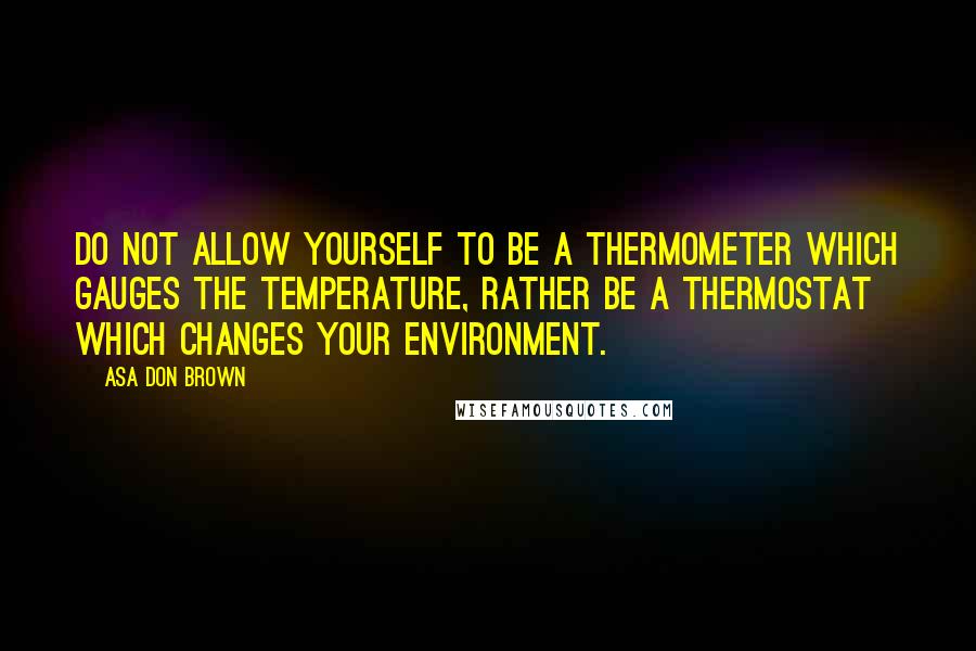 Asa Don Brown Quotes: Do not allow yourself to be a thermometer which gauges the temperature, rather be a thermostat which changes your environment.