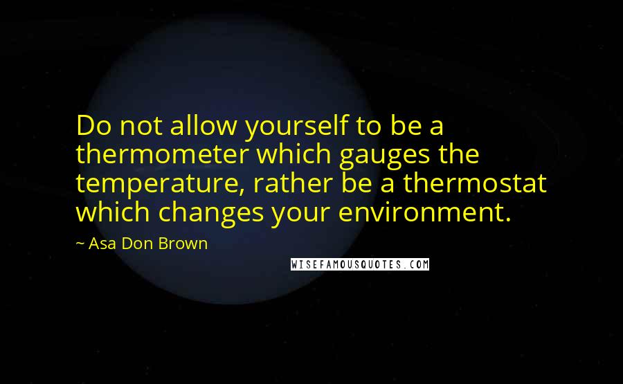 Asa Don Brown Quotes: Do not allow yourself to be a thermometer which gauges the temperature, rather be a thermostat which changes your environment.