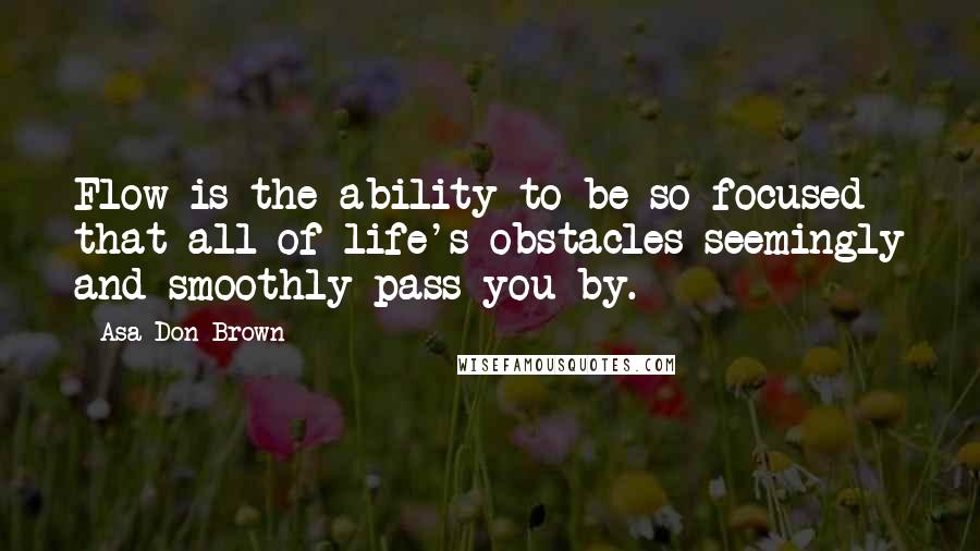 Asa Don Brown Quotes: Flow is the ability to be so focused that all of life's obstacles seemingly and smoothly pass you by.