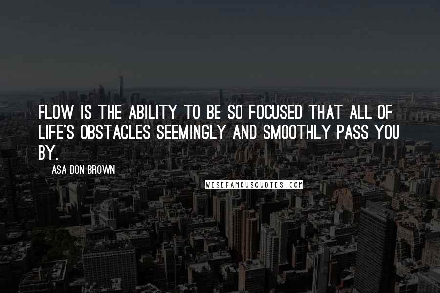 Asa Don Brown Quotes: Flow is the ability to be so focused that all of life's obstacles seemingly and smoothly pass you by.