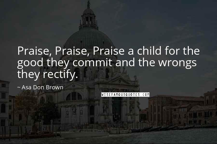 Asa Don Brown Quotes: Praise, Praise, Praise a child for the good they commit and the wrongs they rectify.