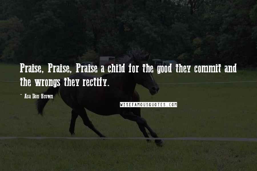 Asa Don Brown Quotes: Praise, Praise, Praise a child for the good they commit and the wrongs they rectify.