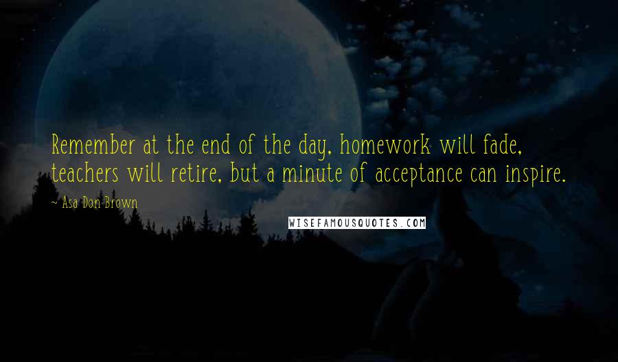 Asa Don Brown Quotes: Remember at the end of the day, homework will fade, teachers will retire, but a minute of acceptance can inspire.