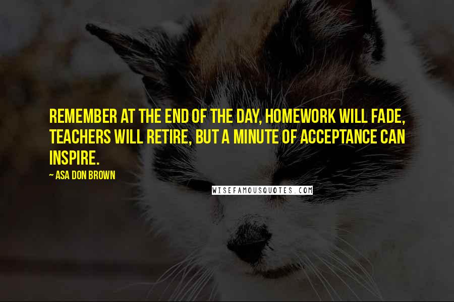 Asa Don Brown Quotes: Remember at the end of the day, homework will fade, teachers will retire, but a minute of acceptance can inspire.