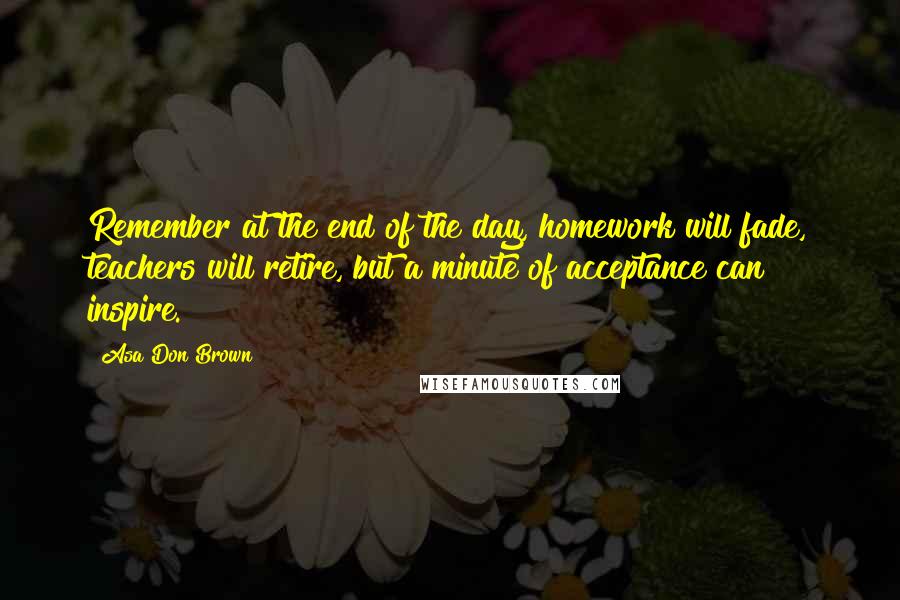 Asa Don Brown Quotes: Remember at the end of the day, homework will fade, teachers will retire, but a minute of acceptance can inspire.